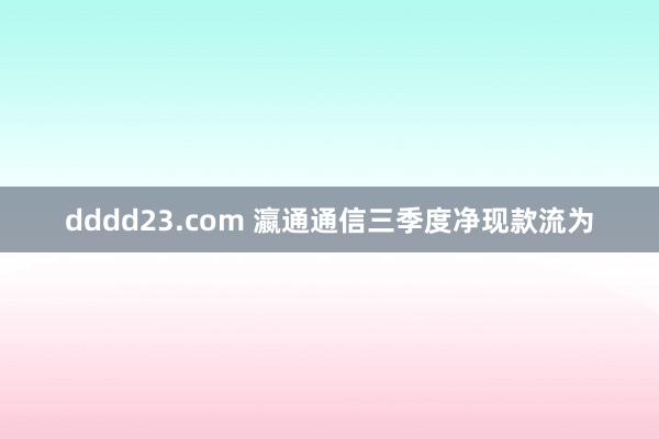 dddd23.com 瀛通通信三季度净现款流为