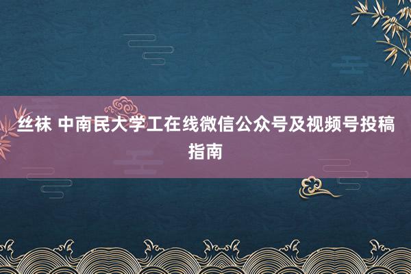 丝袜 中南民大学工在线微信公众号及视频号投稿指南