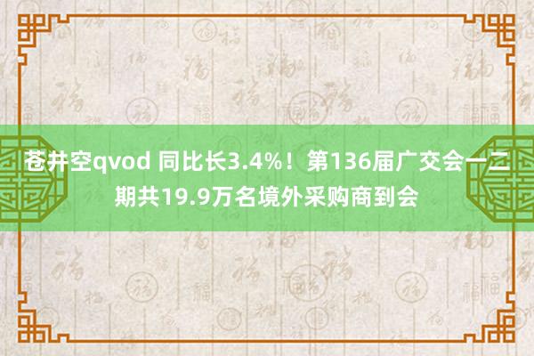 苍井空qvod 同比长3.4%！第136届广交会一二期共19.9万名境外采购商到会