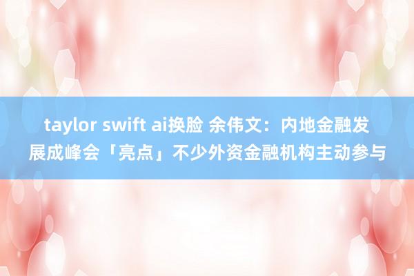 taylor swift ai换脸 余伟文：内地金融发展成峰会「亮点」　不少外资金融机构主动参与