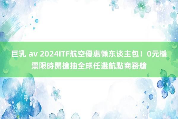 巨乳 av 2024ITF航空優惠懶东谈主包！0元機票限時開搶　抽全球任選航點商務艙