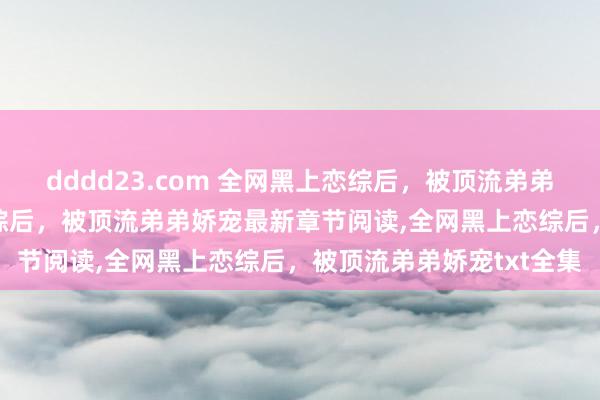 dddd23.com 全网黑上恋综后，被顶流弟弟娇宠无弹窗，全网黑上恋综后，被顶流弟弟娇宠最新章节阅读，全网黑上恋综后，被顶流弟弟娇宠txt全集