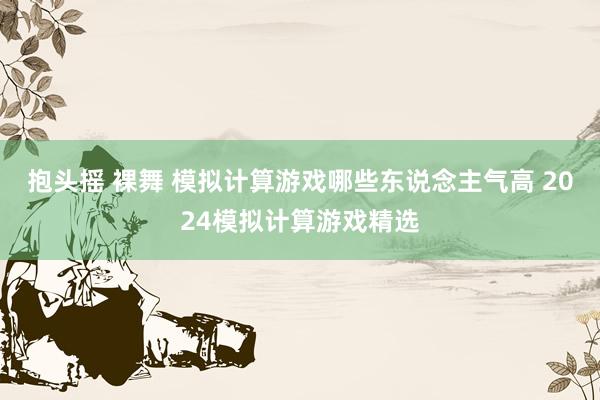 抱头摇 裸舞 模拟计算游戏哪些东说念主气高 2024模拟计算游戏精选