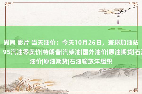 男同 影片 当天油价：今天10月26日，寰球加油站，调度后92、95汽油零卖价|特朗普|汽柴油|国外油价|原油期货|石油输放洋组织