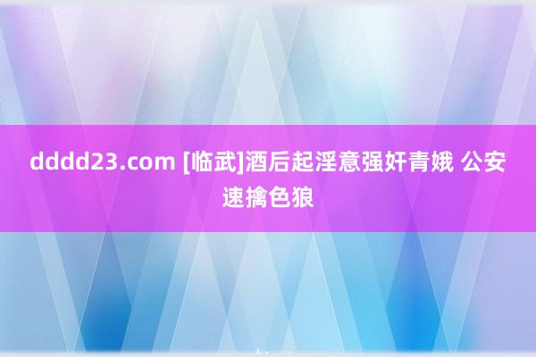 dddd23.com [临武]酒后起淫意强奸青娥 公安速擒色狼