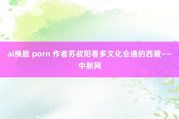 ai换脸 porn 作者苏叔阳看多文化会通的西藏——中新网