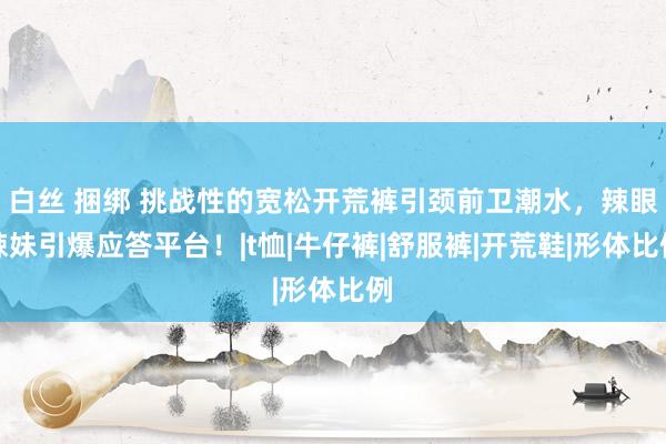 白丝 捆绑 挑战性的宽松开荒裤引颈前卫潮水，辣眼辣妹引爆应答平台！|t恤|牛仔裤|舒服裤|开荒鞋|形体比例