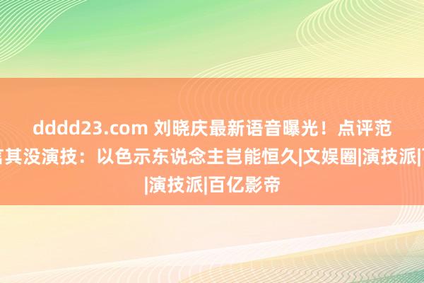 dddd23.com 刘晓庆最新语音曝光！点评范冰冰直言其没演技：以色示东说念主岂能恒久|文娱圈|演技派|百亿影帝