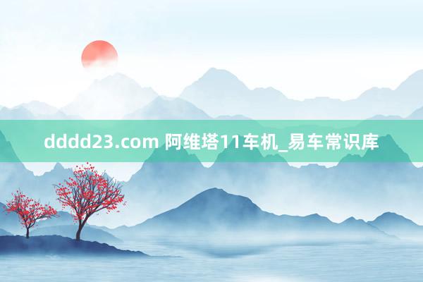 dddd23.com 阿维塔11车机_易车常识库