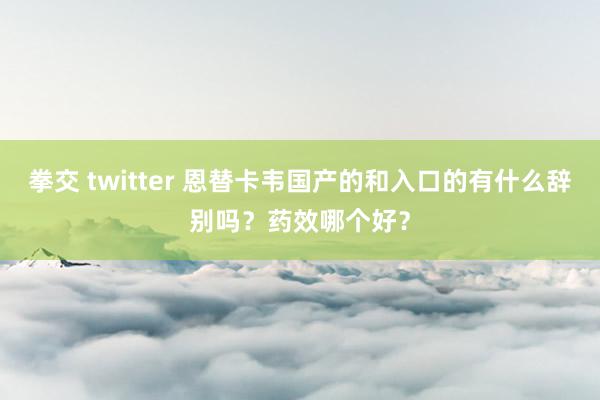 拳交 twitter 恩替卡韦国产的和入口的有什么辞别吗？药效哪个好？