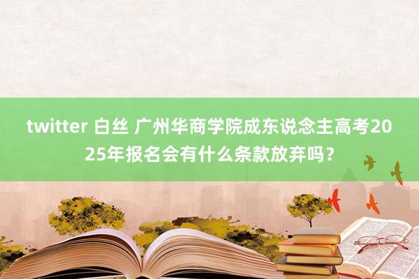 twitter 白丝 广州华商学院成东说念主高考2025年报名会有什么条款放弃吗？