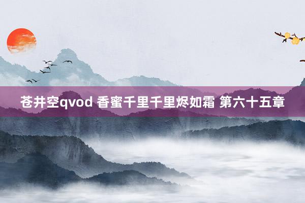 苍井空qvod 香蜜千里千里烬如霜 第六十五章