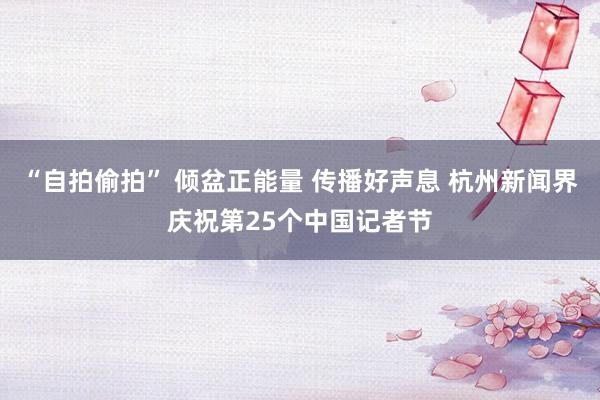 “自拍偷拍” 倾盆正能量 传播好声息 杭州新闻界庆祝第25个中国记者节