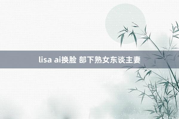 lisa ai换脸 部下熟女东谈主妻