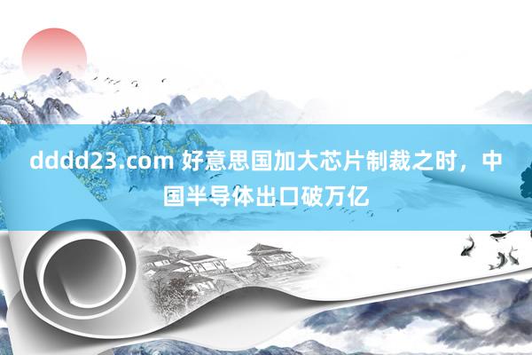 dddd23.com 好意思国加大芯片制裁之时，中国半导体出口破万亿