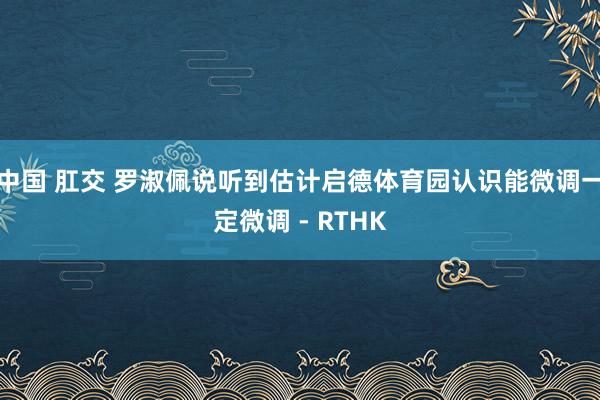 中国 肛交 罗淑佩说听到估计启德体育园认识　能微调一定微调 - RTHK