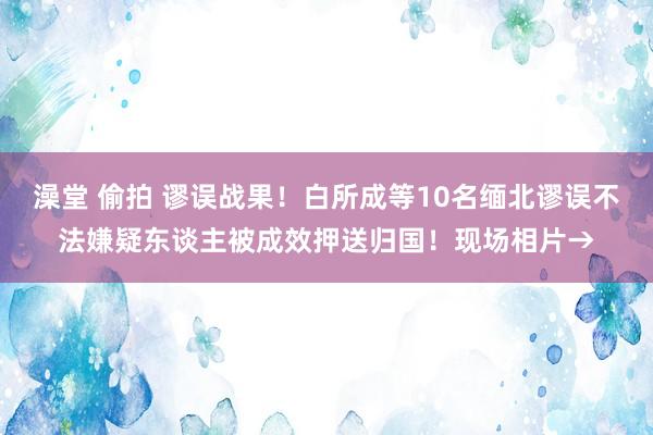 澡堂 偷拍 谬误战果！白所成等10名缅北谬误不法嫌疑东谈主被成效押送归国！现场相片→