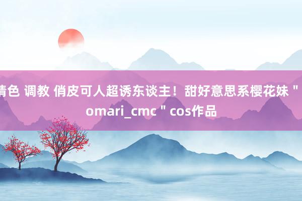 情色 调教 俏皮可人超诱东谈主！甜好意思系樱花妹＂comari_cmc＂cos作品