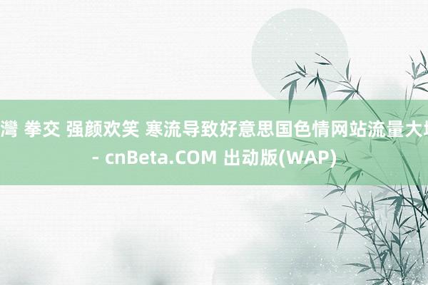 台灣 拳交 强颜欢笑 寒流导致好意思国色情网站流量大增 - cnBeta.COM 出动版(WAP)