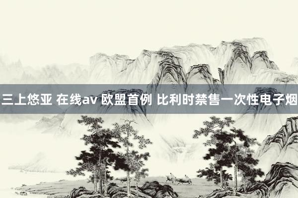 三上悠亚 在线av 欧盟首例 比利时禁售一次性电子烟