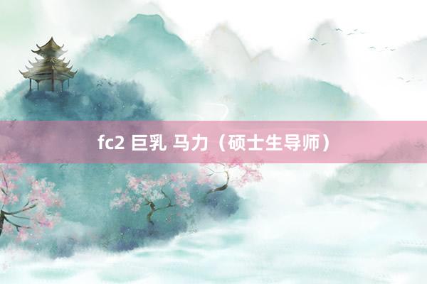 fc2 巨乳 马力（硕士生导师）