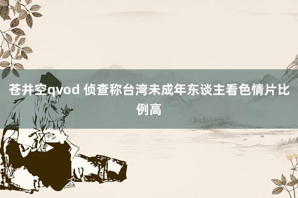 苍井空qvod 侦查称台湾未成年东谈主看色情片比例高