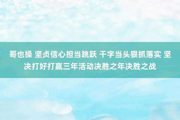 哥也操 坚贞信心担当跳跃 干字当头狠抓落实 坚决打好打赢三年活动决胜之年决胜之战