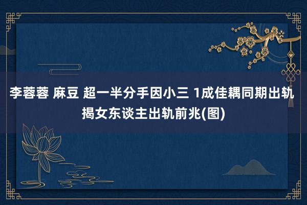 李蓉蓉 麻豆 超一半分手因小三 1成佳耦同期出轨 揭女东谈主出轨前兆(图)