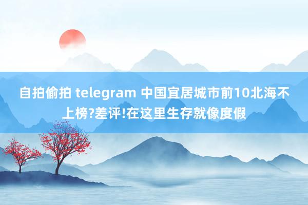 自拍偷拍 telegram 中国宜居城市前10北海不上榜?差评!在这里生存就像度假